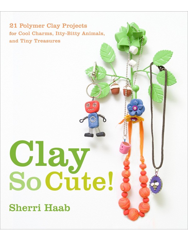 Clay So Cute!: 21 Polymer Clay Projects for Cool C...